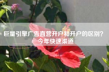 巨量引擎广告直营开户和开户的区别？ 今年快速渠道