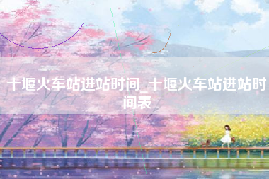十堰火车站进站时间_十堰火车站进站时间表