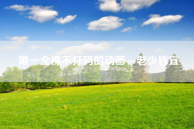 唯一全裸不打码的动画，老少皆宜