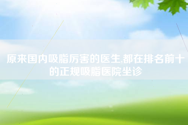 原来国内吸脂厉害的医生,都在排名前十的正规吸脂医院坐诊