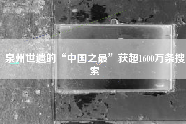 泉州世遗的“中国之最”获超1600万条搜索