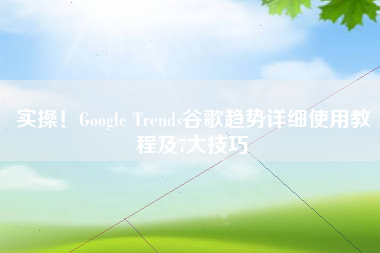 实操！Google Trends谷歌趋势详细使用教程及7大技巧