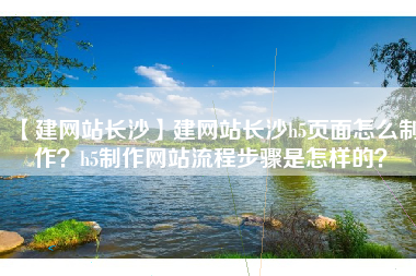 【建网站长沙】建网站长沙h5页面怎么制作？h5制作网站流程步骤是怎样的？