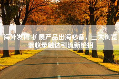 海外发稿-扩展产品出海必备，三大浏览器收录触达引流新绝招