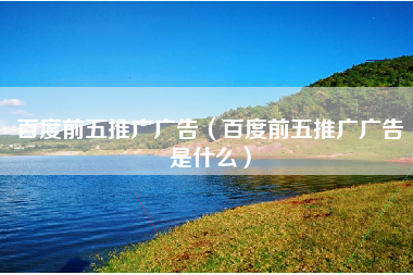 百度前五推广广告（百度前五推广广告是什么）
