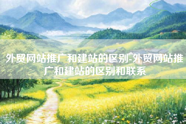 外贸网站推广和建站的区别-外贸网站推广和建站的区别和联系