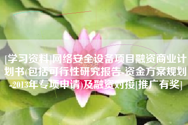 [学习资料]网络安全设备项目融资商业计划书(包括可行性研究报告-资金方案规划-2013年专项申请)及融资对接[推广有奖]