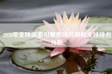 2020年全球搜索引擎市场份额和全球排名分析