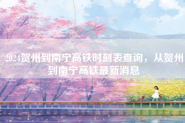 2024贺州到南宁高铁时刻表查询,从贺州到南宁高铁最新消息 2024贺州到南宁高铁时刻表查询,从贺州到南宁高铁最新消息