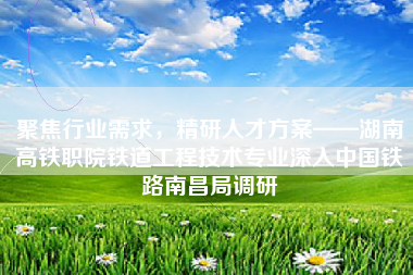 聚焦行业需求，精研人才方案——湖南高铁职院铁道工程技术专业深入中国铁路南昌局调研