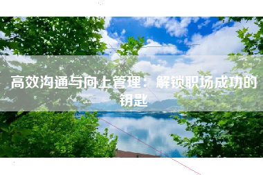 高效沟通与向上管理：解锁职场成功的钥匙