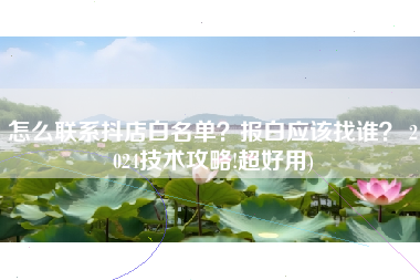 怎么联系抖店白名单？报白应该找谁？ 2024技术攻略!超好用)