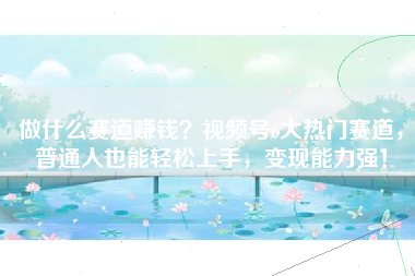 做什么赛道赚钱？视频号6大热门赛道，普通人也能轻松上手，变现能力强！