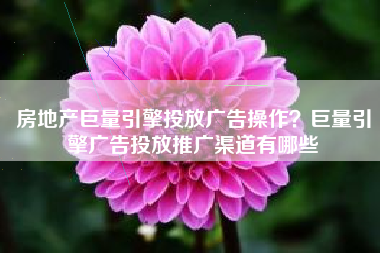 房地产巨量引擎投放广告操作？巨量引擎广告投放推广渠道有哪些