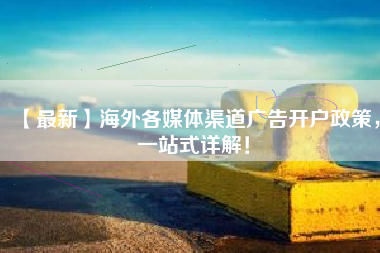 【最新】海外各媒体渠道广告开户政策，一站式详解！