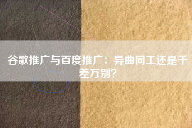 谷歌推广与百度推广:异曲同工还是千差万别? 谷歌推广与百度推广:异曲同工还是千差万别?