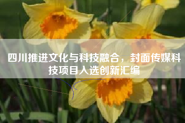 四川推进文化与科技融合，封面传媒科技项目入选创新汇编