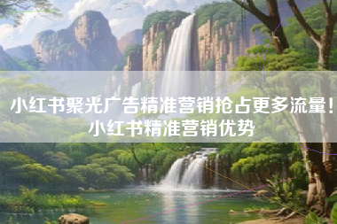 小红书聚光广告精准营销抢占更多流量！小红书精准营销优势