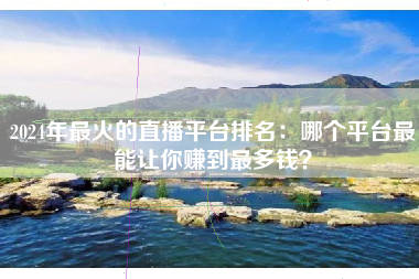 2024年最火的直播平台排名：哪个平台最能让你赚到最多钱？
