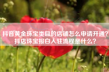 抖音黄金珠宝类目的店铺怎么申请开通？抖店珠宝报白入驻流程是什么？