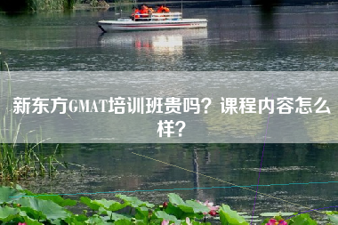 新东方GMAT培训班贵吗？课程内容怎么样？