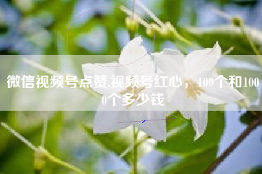 微信视频号点赞,视频号红心，100个和1000个多少钱