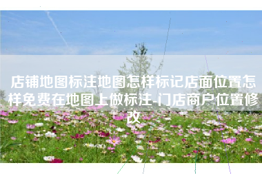 店铺地图标注地图怎样标记店面位置怎样免费在地图上做标注-门店商户位置修改