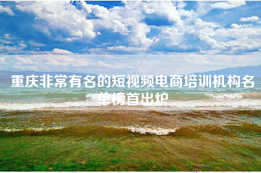重庆非常有名的短视频电商培训机构名单榜首出炉