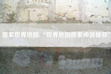 搜索世界地图,“世界地图搜索神器推荐”