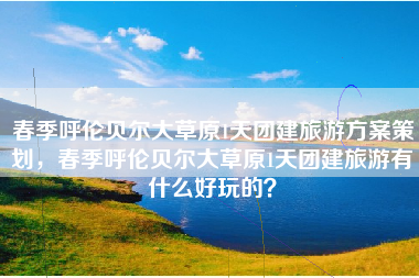 春季呼伦贝尔大草原1天团建旅游方案策划，春季呼伦贝尔大草原1天团建旅游有什么好玩的？