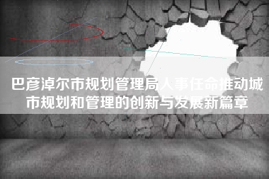 巴彦淖尔市规划管理局人事任命推动城市规划和管理的创新与发展新篇章
