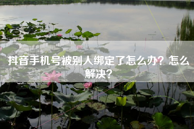 抖音手机号被别人绑定了怎么办？怎么解决？