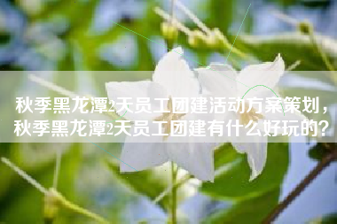 秋季黑龙潭2天员工团建活动方案策划，秋季黑龙潭2天员工团建有什么好玩的？