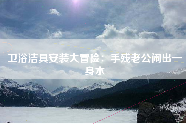 卫浴洁具安装大冒险：手残老公闹出一身水