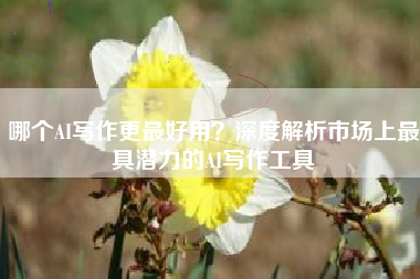 哪个AI写作更最好用？深度解析市场上最具潜力的AI写作工具