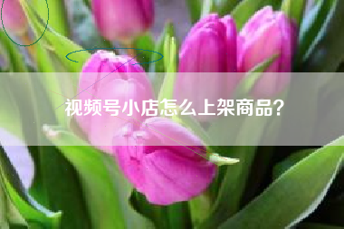 视频号小店怎么上架商品？