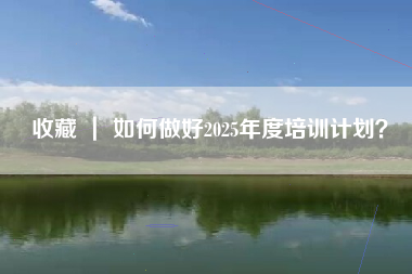 收藏 ｜ 如何做好2025年度培训计划？
