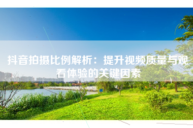 抖音拍摄比例解析：提升视频质量与观看体验的关键因素