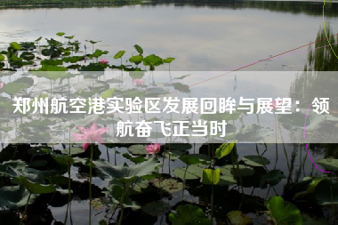 郑州航空港实验区发展回眸与展望：领航奋飞正当时