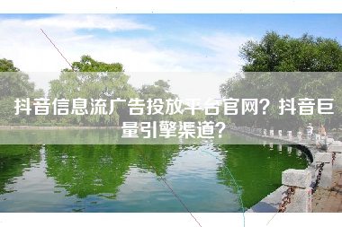 抖音信息流广告投放平台官网？抖音巨量引擎渠道？