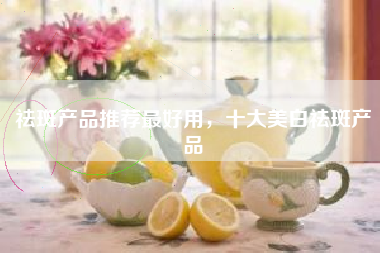 祛斑产品推荐最好用，十大美白祛斑产品