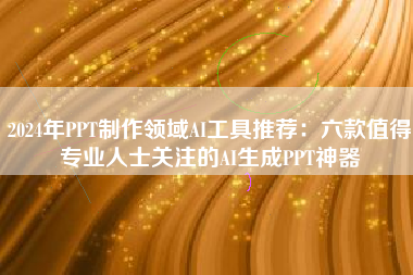 2024年PPT制作领域AI工具推荐：六款值得专业人士关注的AI生成PPT神器