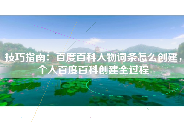 技巧指南：百度百科人物词条怎么创建，个人百度百科创建全过程