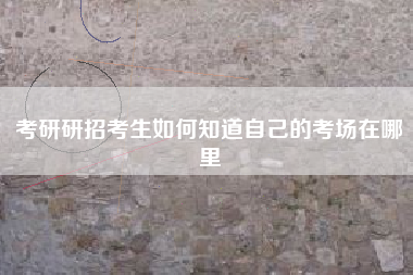 考研研招考生如何知道自己的考场在哪里