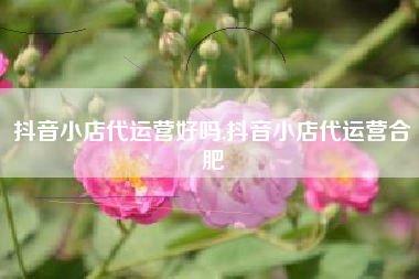 抖音小店代运营好吗,抖音小店代运营合肥