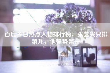 百度今日热点人物排行榜，张艺兴只排第九，他强势第一
