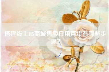 搭建线上H5商城售卖日用百货有哪些步骤？