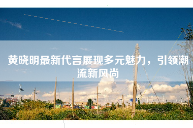 黄晓明最新代言展现多元魅力，引领潮流新风尚