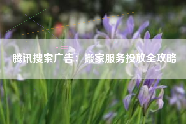 腾讯搜索广告：搬家服务投放全攻略