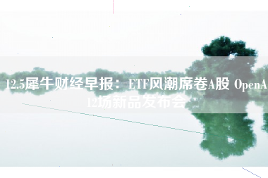 12.5犀牛财经早报：ETF风潮席卷A股 OpenA12场新品发布会